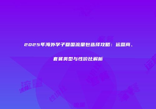 2025年海外学子回国流量包选择攻略：运营商、套餐类型与性价比解析