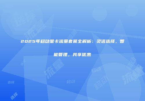 2025年移动星卡流量套餐全解析：灵活选择，智能管理，共享优惠