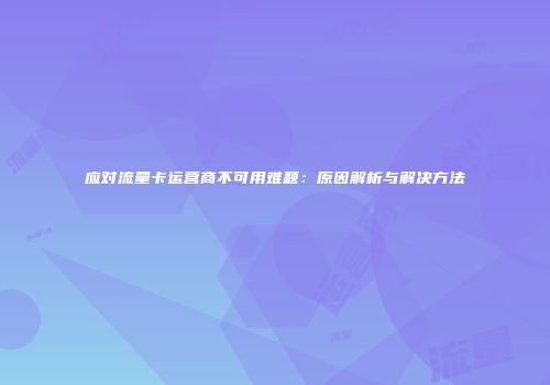 应对流量卡运营商不可用难题：原因解析与解决方法