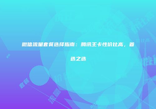 微信流量套餐选择指南：腾讯王卡性价比高，首选之选