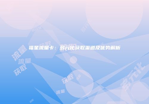 福星流量卡：多元化获取渠道及优势解析