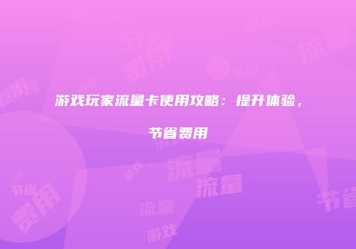 游戏玩家流量卡使用攻略：提升体验，节省费用