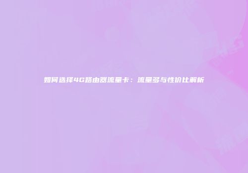 如何选择4G路由器流量卡：流量多与性价比解析
