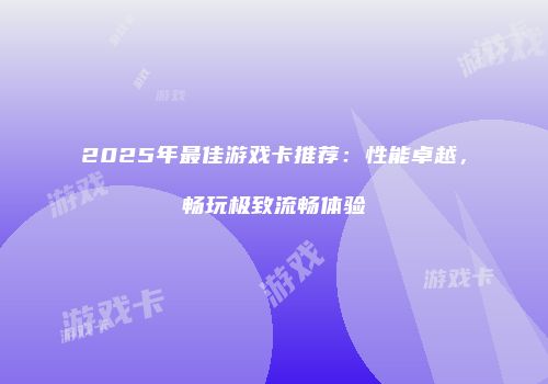 2025年最佳游戏卡推荐：性能卓越，畅玩极致流畅体验