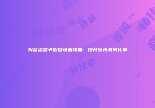 抖音流量卡橱窗设置攻略：提升曝光与转化率