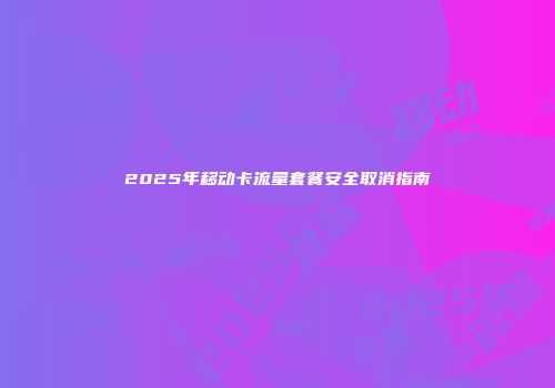 2025年移动卡流量套餐安全取消指南