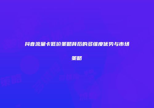 抖音流量卡低价策略背后的多维度优势与市场策略