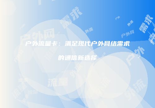 户外流量卡：满足现代户外网络需求的通信新选择