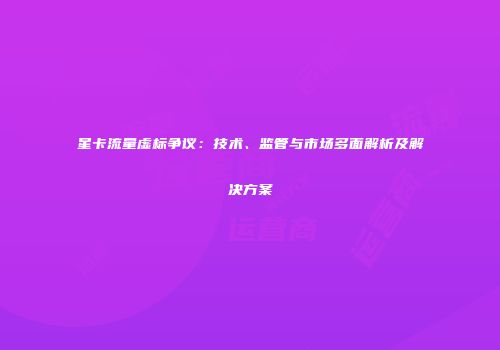 星卡流量虚标争议：技术、监管与市场多面解析及解决方案
