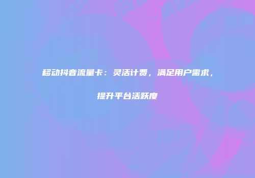 移动抖音流量卡：灵活计费，满足用户需求，提升平台活跃度