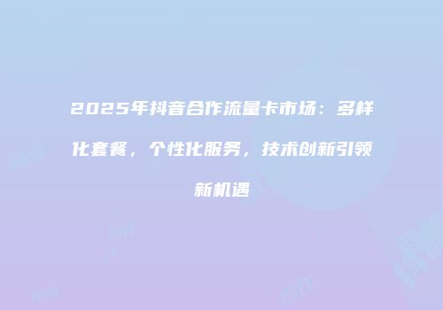 2025年抖音合作流量卡市场：多样化套餐，个性化服务，技术创新引领新机遇