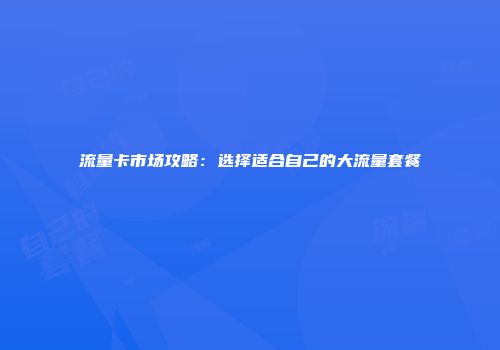 流量卡市场攻略：选择适合自己的大流量套餐