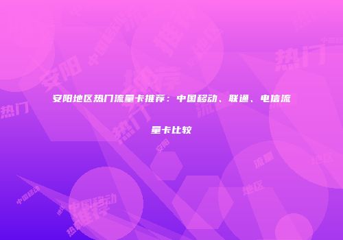 安阳地区热门流量卡推荐：中国移动、联通、电信流量卡比较