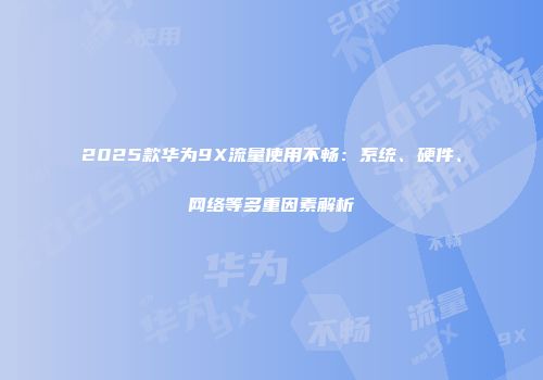 2025款华为9X流量使用不畅：系统、硬件、网络等多重因素解析