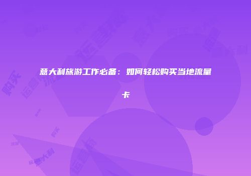意大利旅游工作必备：如何轻松购买当地流量卡
