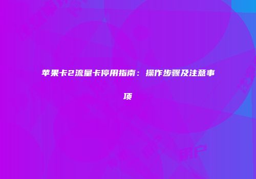 苹果卡2流量卡停用指南：操作步骤及注意事项