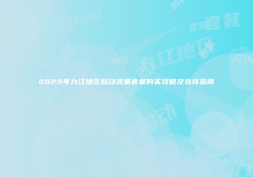 2025年九江地区移动流量套餐购买攻略及选择指南