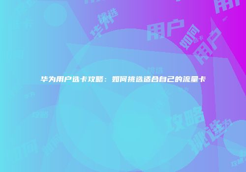 华为用户选卡攻略：如何挑选适合自己的流量卡