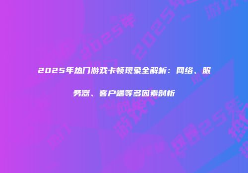 2025年热门游戏卡顿现象全解析：网络、服务器、客户端等多因素剖析