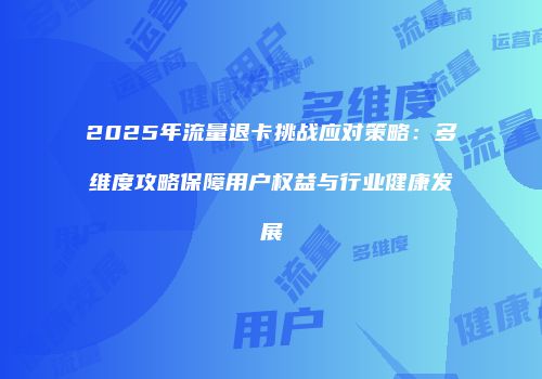 2025年流量退卡挑战应对策略：多维度攻略保障用户权益与行业健康发展