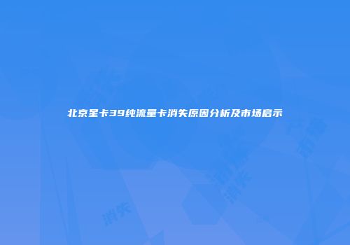 北京星卡39纯流量卡消失原因分析及市场启示