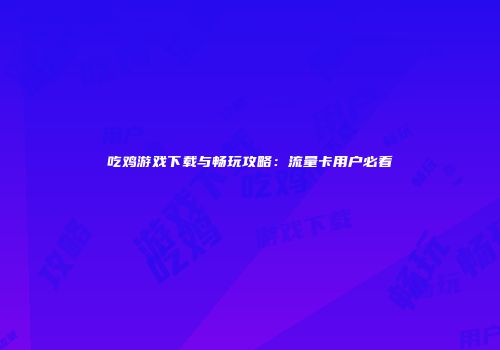 吃鸡游戏下载与畅玩攻略：流量卡用户必看