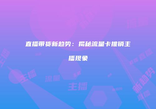直播带货新趋势：揭秘流量卡推销主播现象