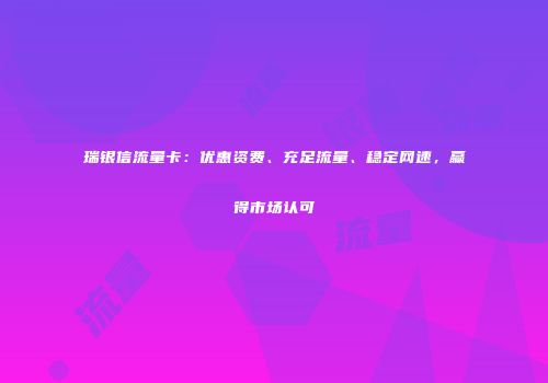 瑞银信流量卡：优惠资费、充足流量、稳定网速，赢得市场认可