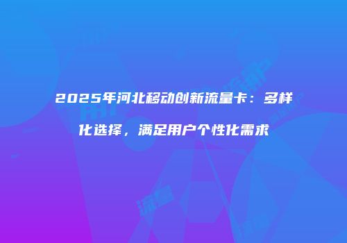 2025年河北移动创新流量卡：多样化选择，满足用户个性化需求