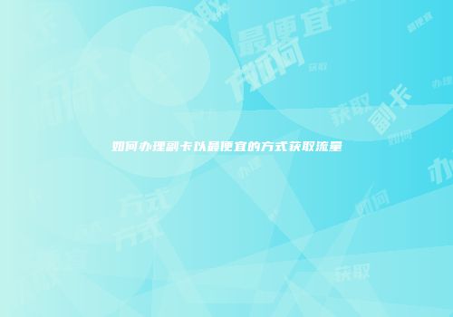 如何办理副卡以最便宜的方式获取流量