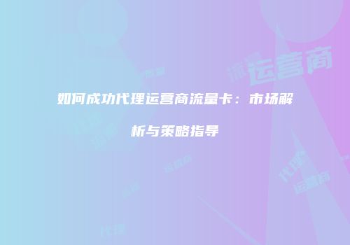 如何成功代理运营商流量卡：市场解析与策略指导