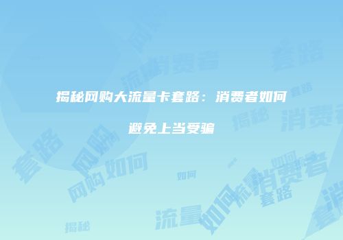 揭秘网购大流量卡套路：消费者如何避免上当受骗
