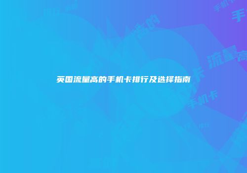 英国流量高的手机卡排行及选择指南