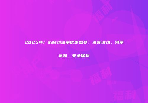 2025年广东移动流量优惠盛宴：多样活动，海量福利，安全保障