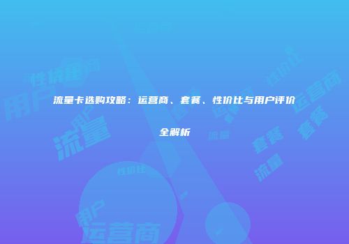 流量卡选购攻略：运营商、套餐、性价比与用户评价全解析