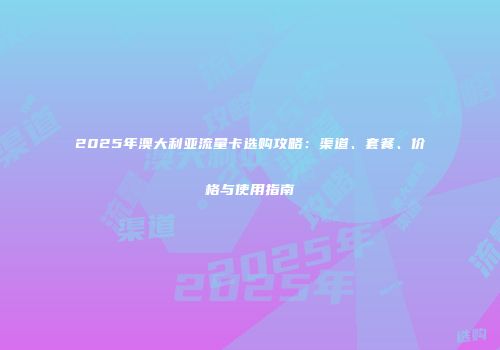2025年澳大利亚流量卡选购攻略：渠道、套餐、价格与使用指南