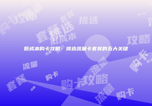 低成本购卡攻略：挑选流量卡套餐的五大关键