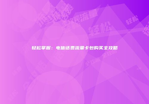 轻松掌握：电信话费流量卡包购买全攻略