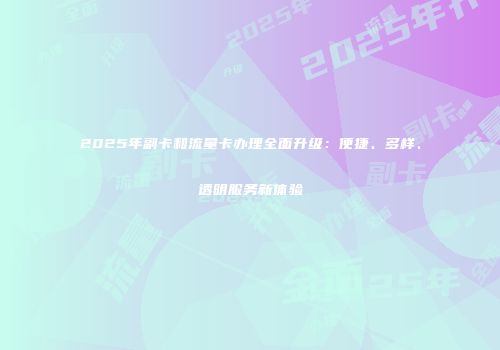 2025年副卡和流量卡办理全面升级：便捷、多样、透明服务新体验
