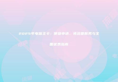 2025年电信王卡：便捷申请、免流量服务与全面优惠指南