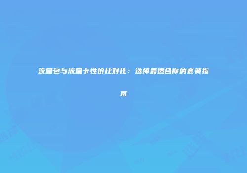 流量包与流量卡性价比对比：选择最适合你的套餐指南