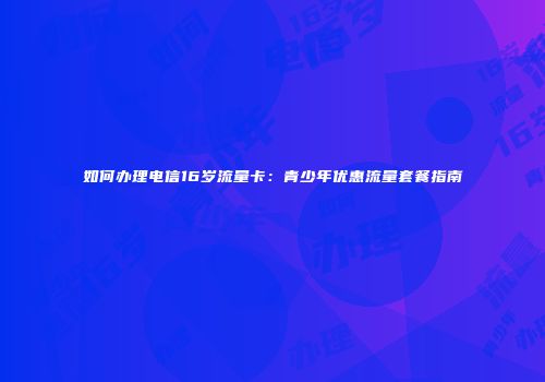 如何办理电信16岁流量卡：青少年优惠流量套餐指南