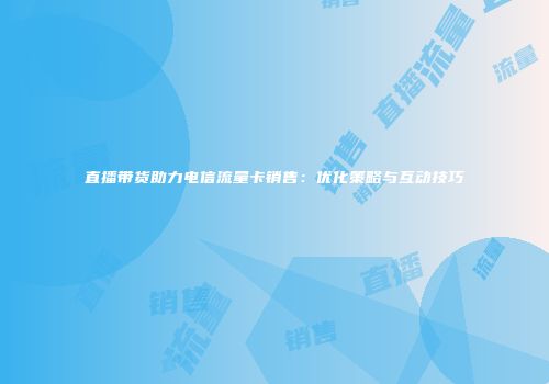 直播带货助力电信流量卡销售：优化策略与互动技巧