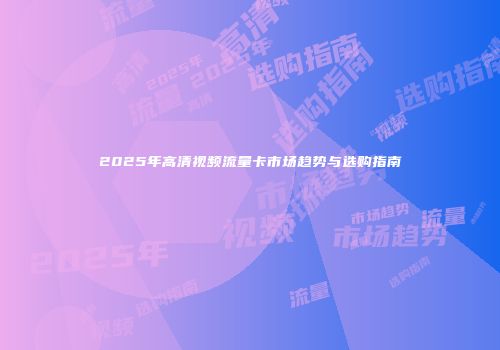 2025年高清视频流量卡市场趋势与选购指南