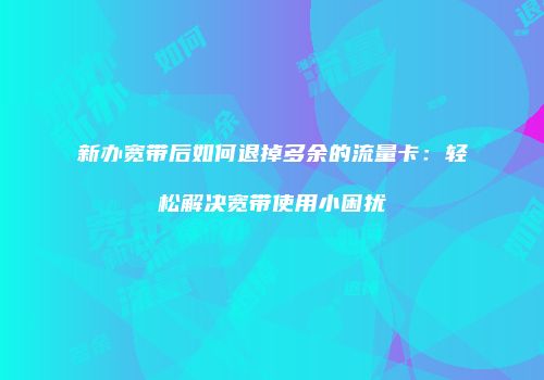 新办宽带后如何退掉多余的流量卡：轻松解决宽带使用小困扰