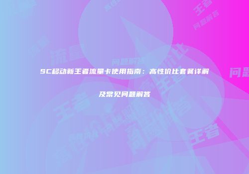 SC移动新王者流量卡使用指南：高性价比套餐详解及常见问题解答