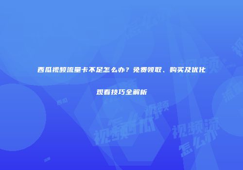 西瓜视频流量卡不足怎么办？免费领取、购买及优化观看技巧全解析