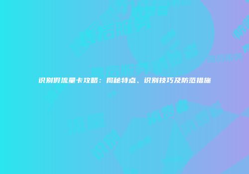 识别假流量卡攻略：揭秘特点、识别技巧及防范措施
