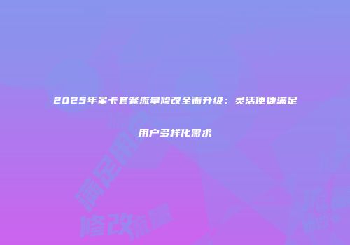2025年星卡套餐流量修改全面升级：灵活便捷满足用户多样化需求