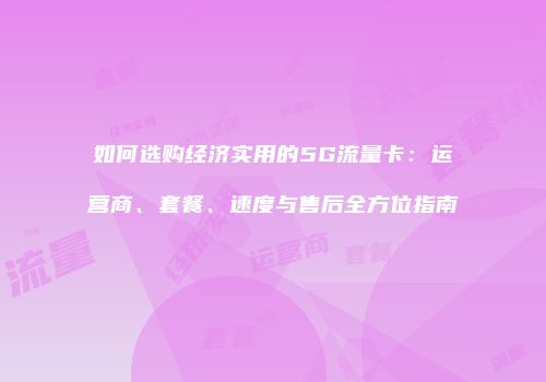 如何选购经济实用的5G流量卡：运营商、套餐、速度与售后全方位指南